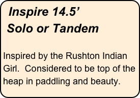 Inspire 14.5’
 Solo or Tandem

Inspired by the Rushton Indian Girl.  Considered to be top of the heap in paddling and beauty.