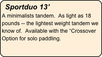 Sportduo 13’
A minimalists tandem.  As light as 18 pounds -- the lightest weight tandem we know of.  Available with the “Crossover Option for solo paddling.