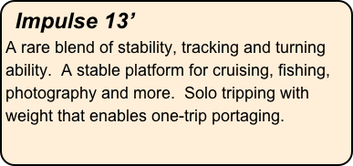 Impulse 13’
A rare blend of stability, tracking and turning ability.  A stable platform for cruising, fishing, photography and more.  Solo tripping with weight that enables one-trip portaging.